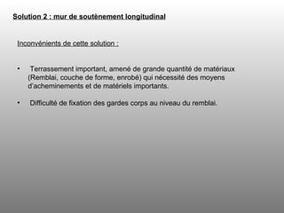 Solution 2 : mur de soutènement longitudinal   Inconvénients de cette solution : Terrassement important, amené de grande quantité de matériaux (Remblai, couche de forme, enrobé) qui nécessité des moyens d’acheminements et de matériels importants.  Difficulté de fixation des gardes corps au niveau du remblai. 