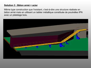 Solution 3 : Béton armé + acier   Même type construction que l’existant, c'est-à-dire une structure réalisée en béton armé mais en utilisant un tablier métallique constituée de poutrelles IPN avec un platelage bois. 