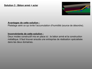 Solution 3 : Béton armé + acier   Avantages de cette solution : Platelage aéré ce qui évite l’accumulation d’humidité (source de désordre).  Inconvénients de cette solution : Deux modes constructif mis en place ici : le béton armé et la construction métallique. Il faut trouver ensuite une entreprise de réalisation spécialisée dans les deux domaines.  