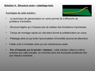 Solution 4 : Structure acier + platelage bois   Avantages de cette solution : La technique de galvanisation en usine permet de s’affranchir de problème d’entretien. Structure légère qui n’impose pas de réaliser des fondations importantes. Temps de montage rapide sur site étant donné la préfabrication en usine. Platelage aéré ce qui évite l’accumulation d’humidité (source de désordre)  Faible coût à l’entretien ainsi qu’une maintenance aisée Peu d’impacte sur le terrain / réseaux :  cette solution utilise la même emprise que celle actuelle, on minimise donc les éventuels problèmes liés aux réseaux existants. 