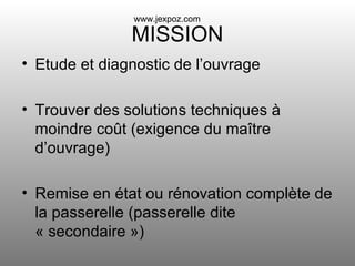 MISSION Etude et diagnostic de l’ouvrage Trouver des solutions techniques à moindre coût (exigence du maître d’ouvrage) Remise en état ou rénovation complète de la passerelle (passerelle dite « secondaire ») www.jexpoz.com 