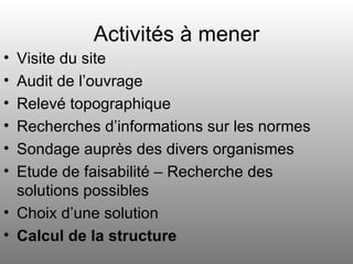 Activités à mener Visite du site Audit de l’ouvrage Relevé topographique Recherches d’informations sur les normes Sondage auprès des divers organismes Etude de faisabilité – Recherche des solutions possibles Choix d’une solution Calcul de la structure 