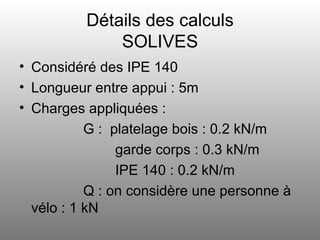 Détails des calculs SOLIVES Considéré des IPE 140 Longueur entre appui : 5m Charges appliquées :  G :  platelage bois : 0.2 kN/m garde corps : 0.3 kN/m IPE 140 : 0.2 kN/m Q : on considère une personne à vélo : 1 kN  
