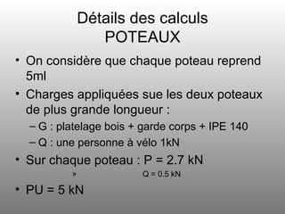 Détails des calculs POTEAUX On considère que chaque poteau reprend 5ml Charges appliquées sue les deux poteaux de plus grande longueur : G : platelage bois + garde corps + IPE 140 Q : une personne à vélo 1kN Sur chaque poteau : P = 2.7 kN Q = 0.5 kN PU = 5 kN 