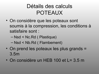 Détails des calculs POTEAUX On considère que les poteaux sont soumis à la compression, les conditions à satisfaire sont : Nsd < Nc.Rd ( Plastique) Nsd < Nb.Rd ( Flambement) On prend les poteaux les plus grands = 3.5m On considère un HEB 100 et L= 3.5 m 