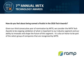 How do you feel about being named a finalist in the 2010 Tech Awards? Given our third consecutive year of nomination by MITX, we consider the MITX Tech Awards to be ongoing validation of what is important to our industry segment and our ability to innovate and shape the future of this segment.  It is also an honor to be part of the select group of companies that are recognized by MITX.