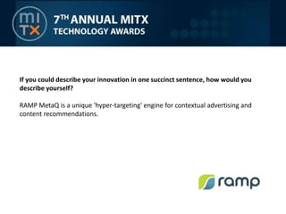 If you could describe your innovation in one succinct sentence, how would you describe yourself?RAMP MetaQ is a unique 'hyper-targeting' engine for contextual advertising and content recommendations.