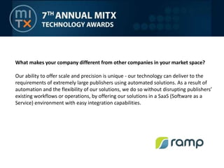 What makes your company different from other companies in your market space?Our ability to offer scale and precision is unique - our technology can deliver to the requirements of extremely large publishers using automated solutions. As a result of automation and the flexibility of our solutions, we do so without disrupting publishers’ existing workflows or operations, by offering our solutions in a SaaS (Software as a Service) environment with easy integration capabilities.