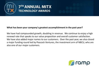 What has been your company's greatest accomplishment in the past year?We have had compounded growth, doubling in revenue.  We continue to enjoy a high renewal rate that speaks to our value proposition and overall customer satisfaction.  We have also added major names to our customers.  Over the past year, we also closed a major funding round led by Peacock Ventures, the investment arm of NBCU, who are also one of our major customers.