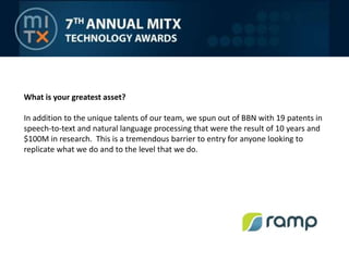 What is your greatest asset?In addition to the unique talents of our team, we spun out of BBN with 19 patents in speech-to-text and natural language processing that were the result of 10 years and $100M in research.  This is a tremendous barrier to entry for anyone looking to replicate what we do and to the level that we do.