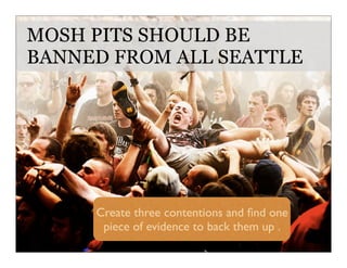 MOSH PITS SHOULD BE
BANNED FROM ALL SEATTLE
Create three contentions and ﬁnd one
piece of evidence to back them up .
 
