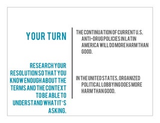 ThecontinuationofcurrentU.S.
anti-drugpoliciesinLatin
Americawilldomoreharmthan
good.
IntheUnitedStates,organized
politicallobbyingdoesmore
harmthangood.
Your turn
Researchyour
resolutionsothatyou
knowenoughaboutthe
termsandthecontext
tobeableto
understandwhatit’s
asking.
 