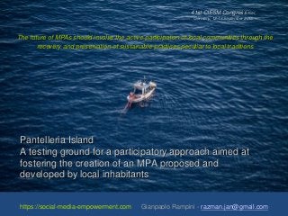 Pantelleria Island
A testing ground for a participatory approach aimed at
fostering the creation of an MPA proposed and
developed by local inhabitants
https://social-media-empowerment.com Gianpaolo Rampini - razman.jan@gmail.com
The future of MPAs should involve the active participation of local communities through the
recovery and preservation of sustainable practices peculiar to local traditions
41st CIESM Congress Kiel,
Germany, 12-16 September 2016
 