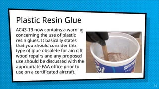 Plastic Resin Glue
15
AC43-13 now contains a warning
concerning the use of plastic
resin glues. It basically states
that you should consider this
type of glue obsolete for aircraft
wood repairs and any proposed
use should be discussed with the
appropriate FAA office prior to
use on a certificated aircraft.
 