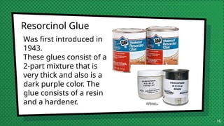 16
Resorcinol Glue
Was first introduced in
1943.
These glues consist of a
2-part mixture that is
very thick and also is a
dark purple color. The
glue consists of a resin
and a hardener.
 