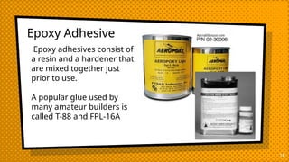 Epoxy Adhesive
18
Epoxy adhesives consist of
a resin and a hardener that
are mixed together just
prior to use.
A popular glue used by
many amateur builders is
called T-88 and FPL-16A
 