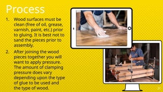 Process
1. Wood surfaces must be
clean (free of oil, grease,
varnish, paint, etc.) prior
to gluing. It is best not to
sand the pieces prior to
assembly.
2. After joining the wood
pieces together you will
want to apply pressure.
The amount of clamping
pressure does vary
depending upon the type
of glue to be used and
the type of wood. 21
 