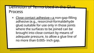 Definition of Terms Used in the Glue
Process
× Close contact adhesive—a non-gap-filling
adhesive (e.g., resorcinol-formaldehyde
glue) suitable for use only in those joints
where the surfaces to be joined can be
brought into close contact by means of
adequate pressure, to allow a glue line of
no more than 0.005- inch gap.
22
 