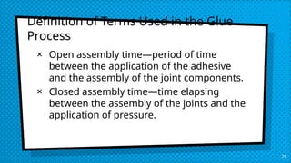 25
Definition of Terms Used in the Glue
Process
× Open assembly time—period of time
between the application of the adhesive
and the assembly of the joint components.
× Closed assembly time—time elapsing
between the assembly of the joints and the
application of pressure.
 
