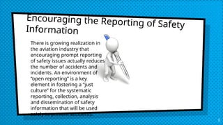 Encouraging the Reporting of Safety
Information
There is growing realization in
the aviation industry that
encouraging prompt reporting
of safety issues actually reduces
the number of accidents and
incidents. An environment of
“open reporting” is a key
element in fostering a “just
culture” for the systematic
reporting, collection, analysis
and dissemination of safety
information that will be used
solely to prevent accidents.
3
 