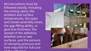 All instructions must be
followed exactly, including
the mixing ratios, the
ambient and surface
temperatures, the open
and closed assembly times,
the gap-filling ability, or
glue line thickness, the
spread of the adhesive,
whether one or two
surfaces, and the amount
of clamping pressure and
time required for full cure 6
 