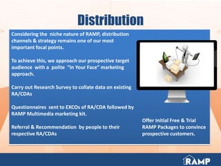 Distribution
Considering the niche nature of RAMP, distribution
channels & strategy remains one of our most
important focal points.
To achieve this, we approach our prospective target
audience with a polite “In Your Face” marketing
approach.
Carry out Research Survey to collate data on existing
RA/CDAs
Questionnaires sent to EXCOs of RA/CDA followed by
RAMP Multimedia marketing kit.
Referral & Recommendation by people to their
respective RA/CDAs
Offer Initial Free & Trial
RAMP Packages to convince
prospective customers.
 