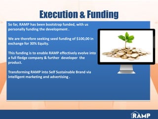 Execution & Funding
So far, RAMP has been bootstrap funded, with us
personally funding the development .
We are therefore seeking seed funding of $100,00 in
exchange for 30% Equity.
This funding is to enable RAMP effectively evolve into
a full fledge company & further developer the
product.
Transforming RAMP into Self Sustainable Brand via
intelligent marketing and advertising .
 