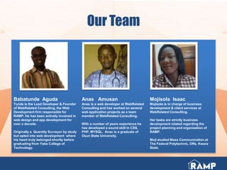 Our Team
Babatunde Aguda
Tunde is the Lead Developer & Founder
of WebRelated Consulting, the Web
Development firm responsible for
RAMP. He has been actively involved in
web design and app development for
over a decade.
Originally a Quantity Surveyor by study
but opted into web development where
his heart truly belonged shortly before
graduating from Yaba College of
Technology.
Anas Amusan
Anas is a web developer at WebRelated
Consulting and has worked on several
web application projects as a team
member of WebRelated Consulting.
With a number of years experience he
has developed a sound skill in CSS,
PHP, MYSQL. Anas is a graduate of
Osun State University.
Mojisola Isaac
Mojisola is in charge of business
development & client services at
WebRelated Consulting.
Her tasks are strictly business
development related regarding the
project planning and organization of
RAMP.
Moji studied Mass Communication at
The Federal Polytechnic, Offa, Kwara
State.
 