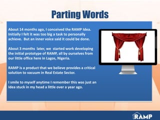 Parting Words
About 14 months ago, I conceived the RAMP Idea.
Initially I felt it was too big a task to personally
achieve. But an inner voice said it could be done.
About 3 months later, we started work developing
the initial prototype of RAMP, all by ourselves from
our little office here in Lagos, Nigeria.
RAMP is a product that we believe provides a critical
solution to vacuum in Real Estate Sector.
I smile to myself anytime I remember this was just an
Idea stuck in my head a little over a year ago.
 