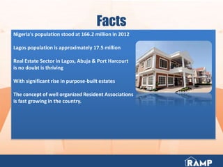 Facts
Nigeria's population stood at 166.2 million in 2012
Lagos population is approximately 17.5 million
Real Estate Sector in Lagos, Abuja & Port Harcourt
is no doubt is thriving
With significant rise in purpose-built estates
The concept of well organized Resident Associations
is fast growing in the country.
 