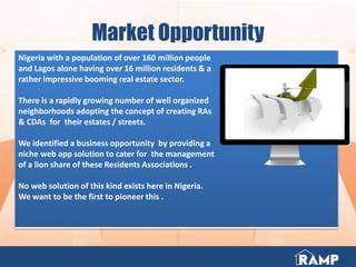 Market Opportunity
Nigeria with a population of over 160 million people
and Lagos alone having over 16 million residents & a
rather impressive booming real estate sector.
There is a rapidly growing number of well organized
neighborhoods adopting the concept of creating RAs
& CDAs for their estates / streets.
We identified a business opportunity by providing a
niche web app solution to cater for the management
of a lion share of these Residents Associations .
No web solution of this kind exists here in Nigeria.
We want to be the first to pioneer this .
 