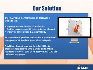 Our Solution
The RAMP IDEA is simply based on deploying a
web app that :
• Improves communication dissemination
• Enables easy access to RA information on the web
• Improves Transparency & Accountability
RAMP therefore provides basic online automation of
management of Resident Associations in Nigeria.
Providing administrative modules for EXCOs to
broadcast messages via SMS & Email alerts. While
members can access data on respective RA & CDAs via
dedicated web pages.
 