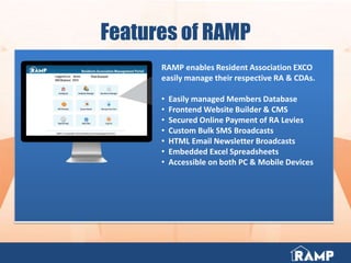 Features of RAMP
RAMP enables Resident Association EXCO
easily manage their respective RA & CDAs.
• Easily managed Members Database
• Frontend Website Builder & CMS
• Secured Online Payment of RA Levies
• Custom Bulk SMS Broadcasts
• HTML Email Newsletter Broadcasts
• Embedded Excel Spreadsheets
• Accessible on both PC & Mobile Devices
 