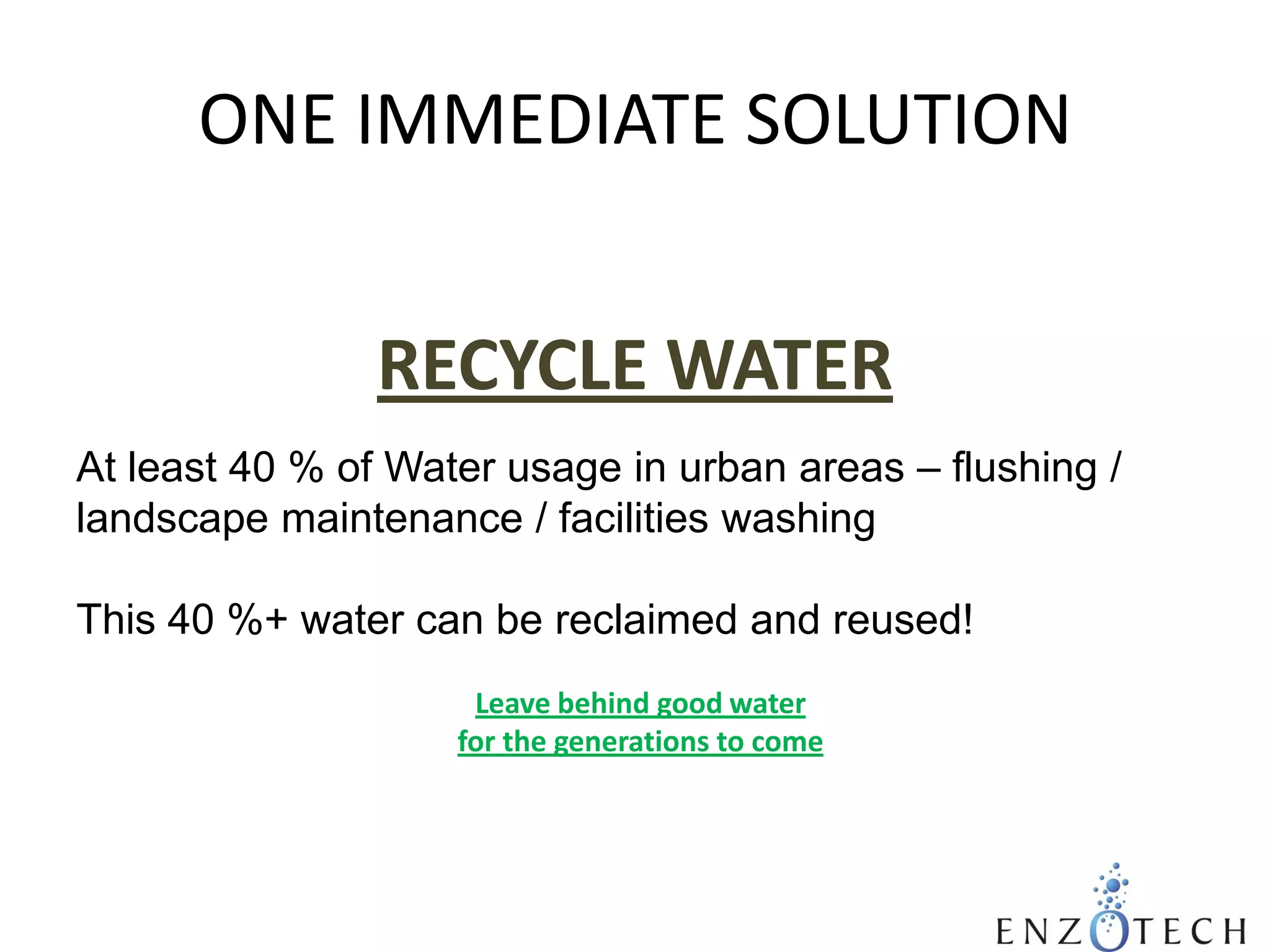 ONE IMMEDIATE SOLUTION
RECYCLE WATER
At least 40 % of Water usage in urban areas – flushing /
landscape maintenance / facilities washing
This 40 %+ water can be reclaimed and reused!
Leave behind good water
for the generations to come

 
