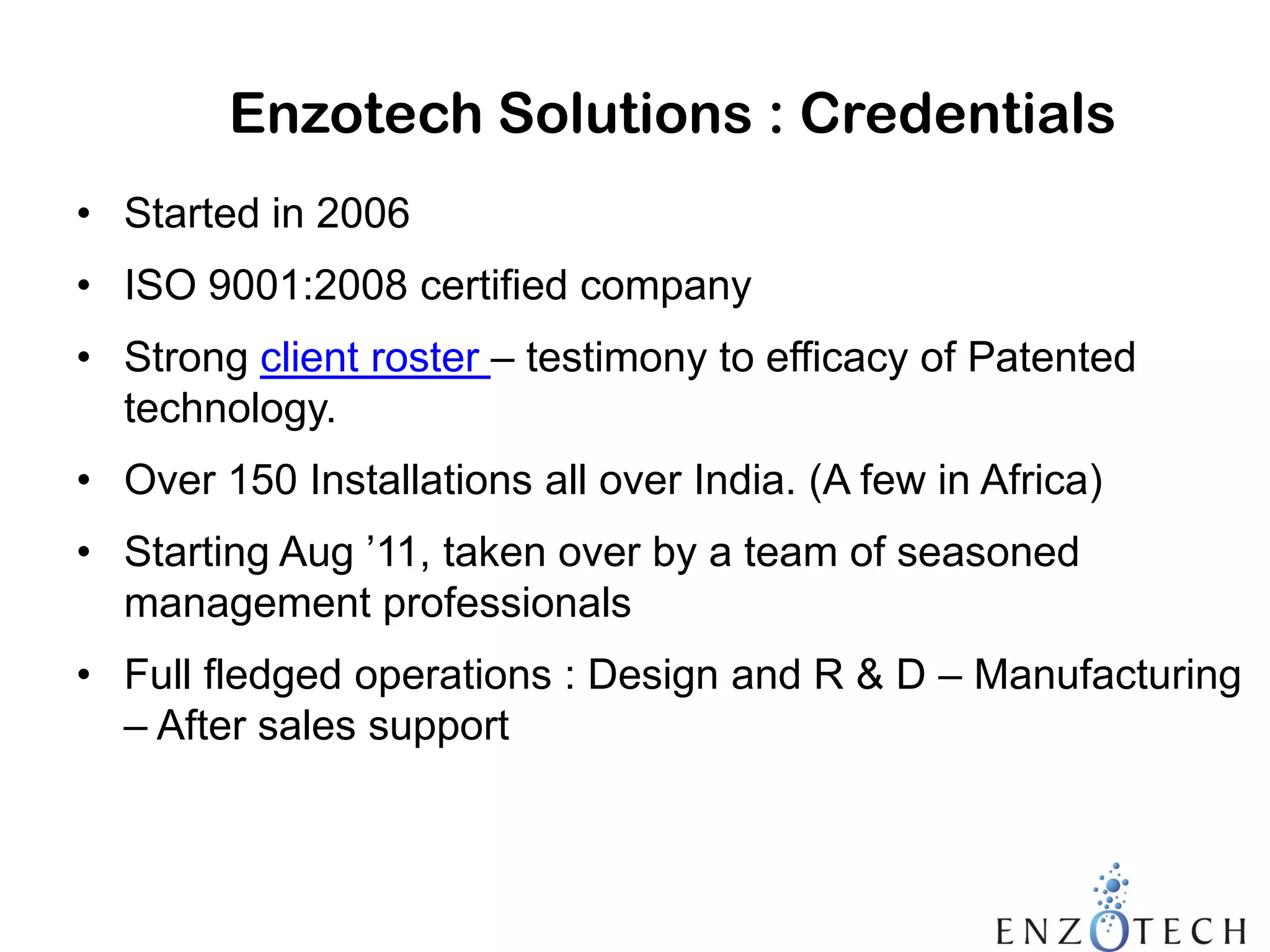Enzotech Solutions : Credentials
• Started in 2006
• ISO 9001:2008 certified company

• Strong client roster – testimony to efficacy of Patented
technology.
• Over 150 Installations all over India. (A few in Africa)

• Starting Aug ’11, taken over by a team of seasoned
management professionals
• Full fledged operations : Design and R & D – Manufacturing
– After sales support

 