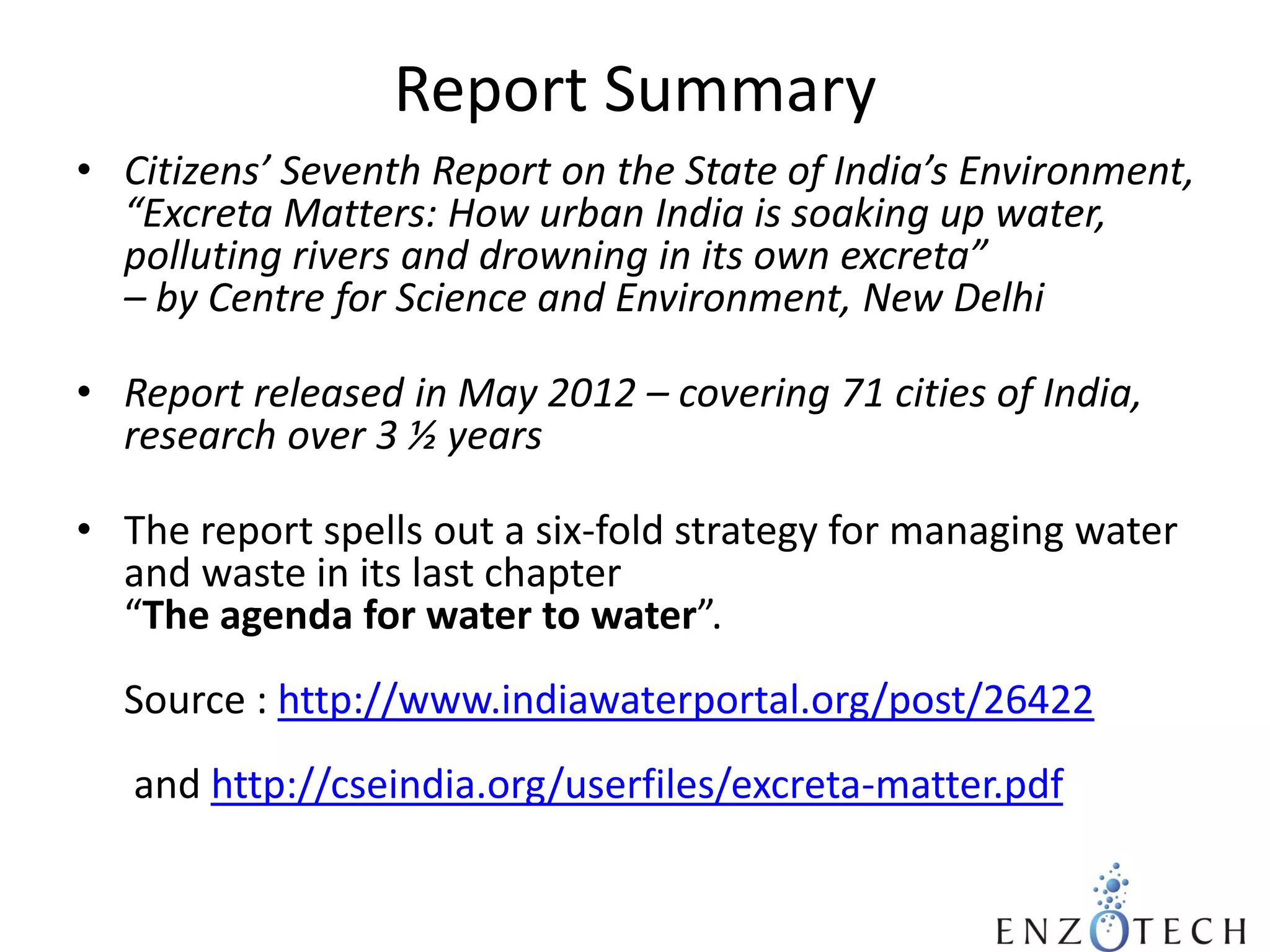 Report Summary
• Citizens’ Seventh Report on the State of India’s Environment,
“Excreta Matters: How urban India is soaking up water,
polluting rivers and drowning in its own excreta”
– by Centre for Science and Environment, New Delhi
• Report released in May 2012 – covering 71 cities of India,
research over 3 ½ years
• The report spells out a six-fold strategy for managing water
and waste in its last chapter
“The agenda for water to water”.
Source : http://www.indiawaterportal.org/post/26422

and http://cseindia.org/userfiles/excreta-matter.pdf

 