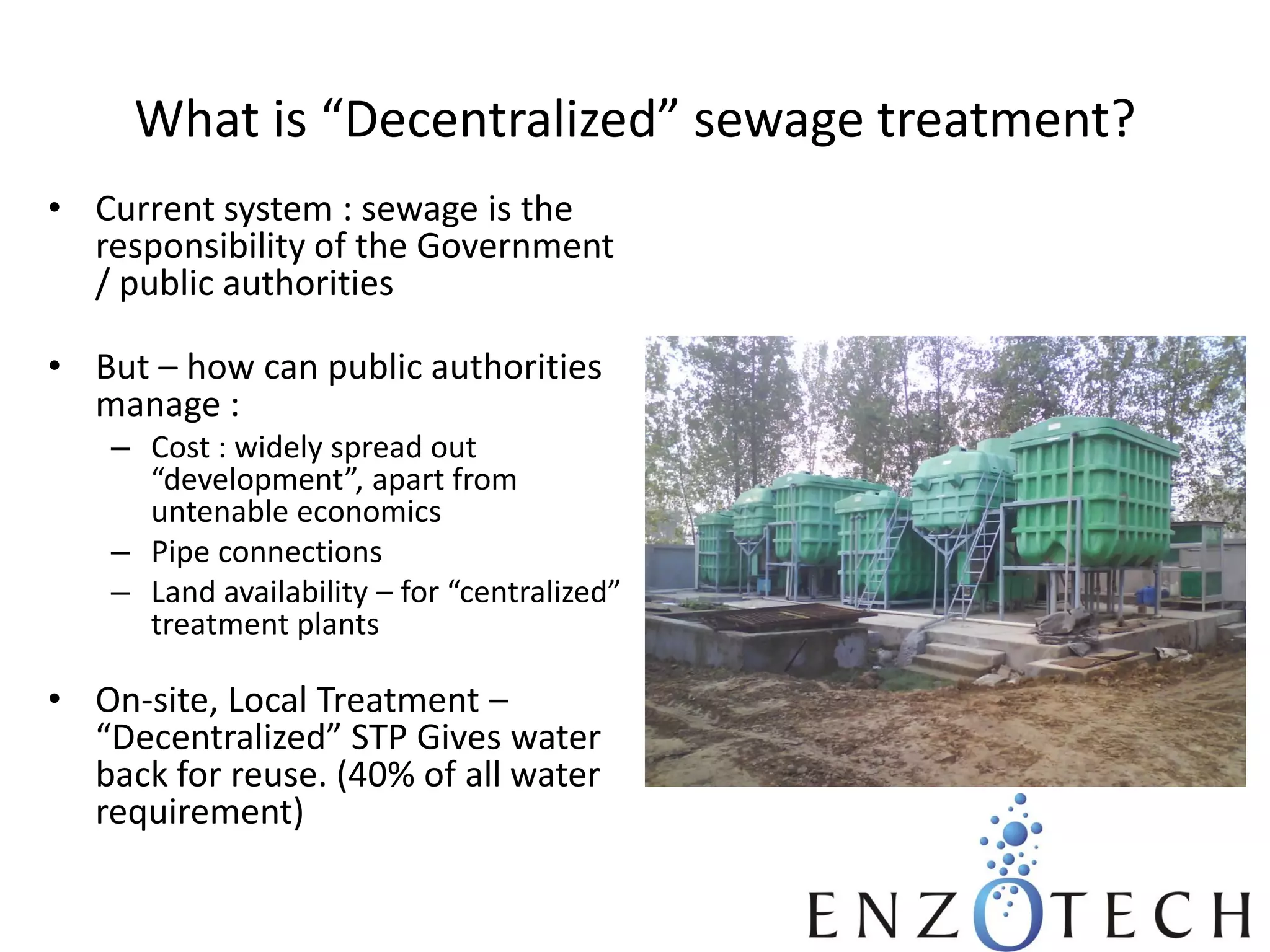 What is “Decentralized” sewage treatment?
• Current system : sewage is the
responsibility of the Government
/ public authorities

• But – how can public authorities
manage :
– Cost : widely spread out
“development”, apart from
untenable economics
– Pipe connections
– Land availability – for “centralized”
treatment plants

• On-site, Local Treatment –
“Decentralized” STP Gives water
back for reuse. (40% of all water
requirement)

 