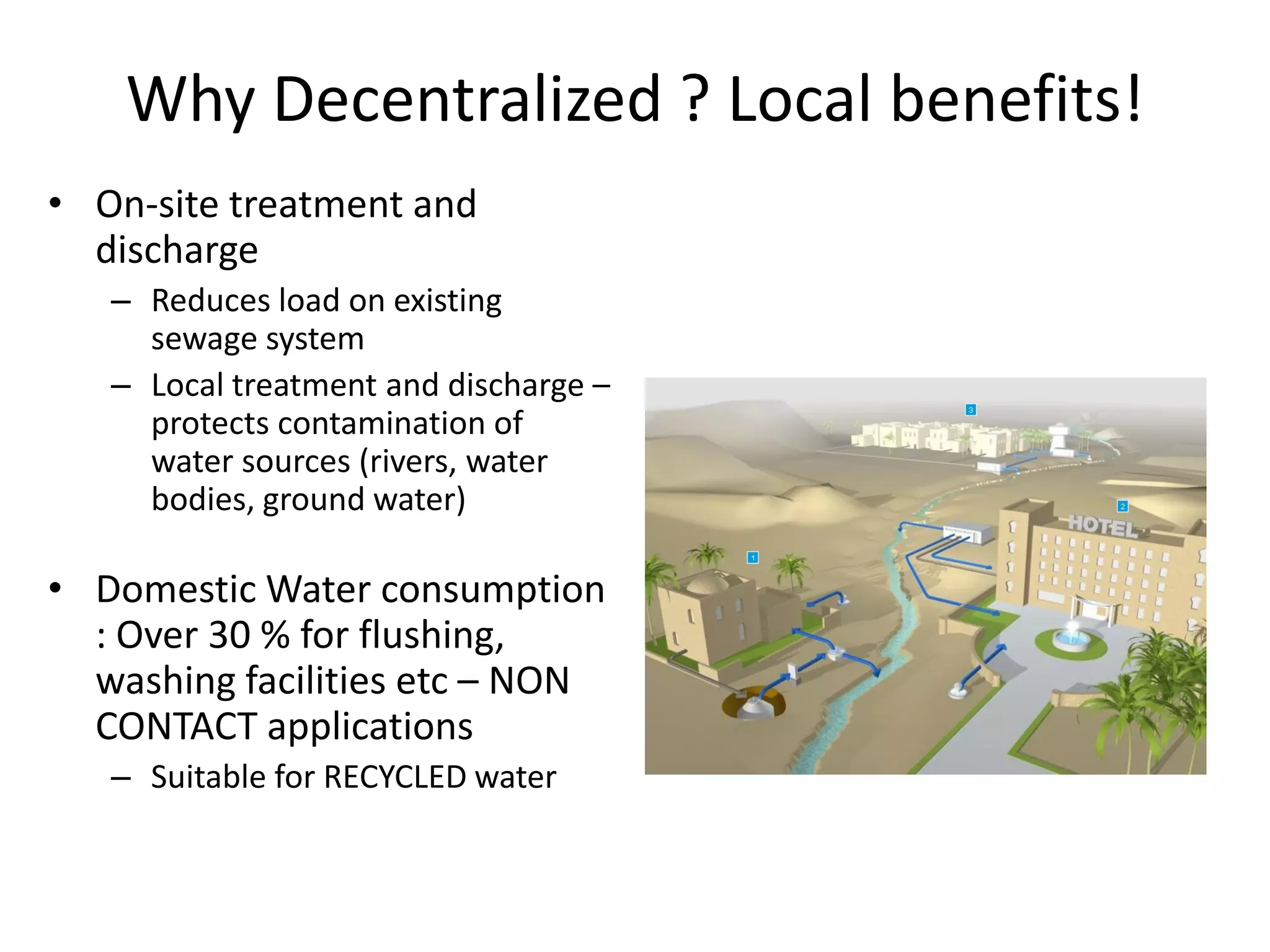 Why Decentralized ? Local benefits!
• On-site treatment and
discharge
– Reduces load on existing
sewage system
– Local treatment and discharge –
protects contamination of
water sources (rivers, water
bodies, ground water)

• Domestic Water consumption
: Over 30 % for flushing,
washing facilities etc – NON
CONTACT applications
– Suitable for RECYCLED water

 