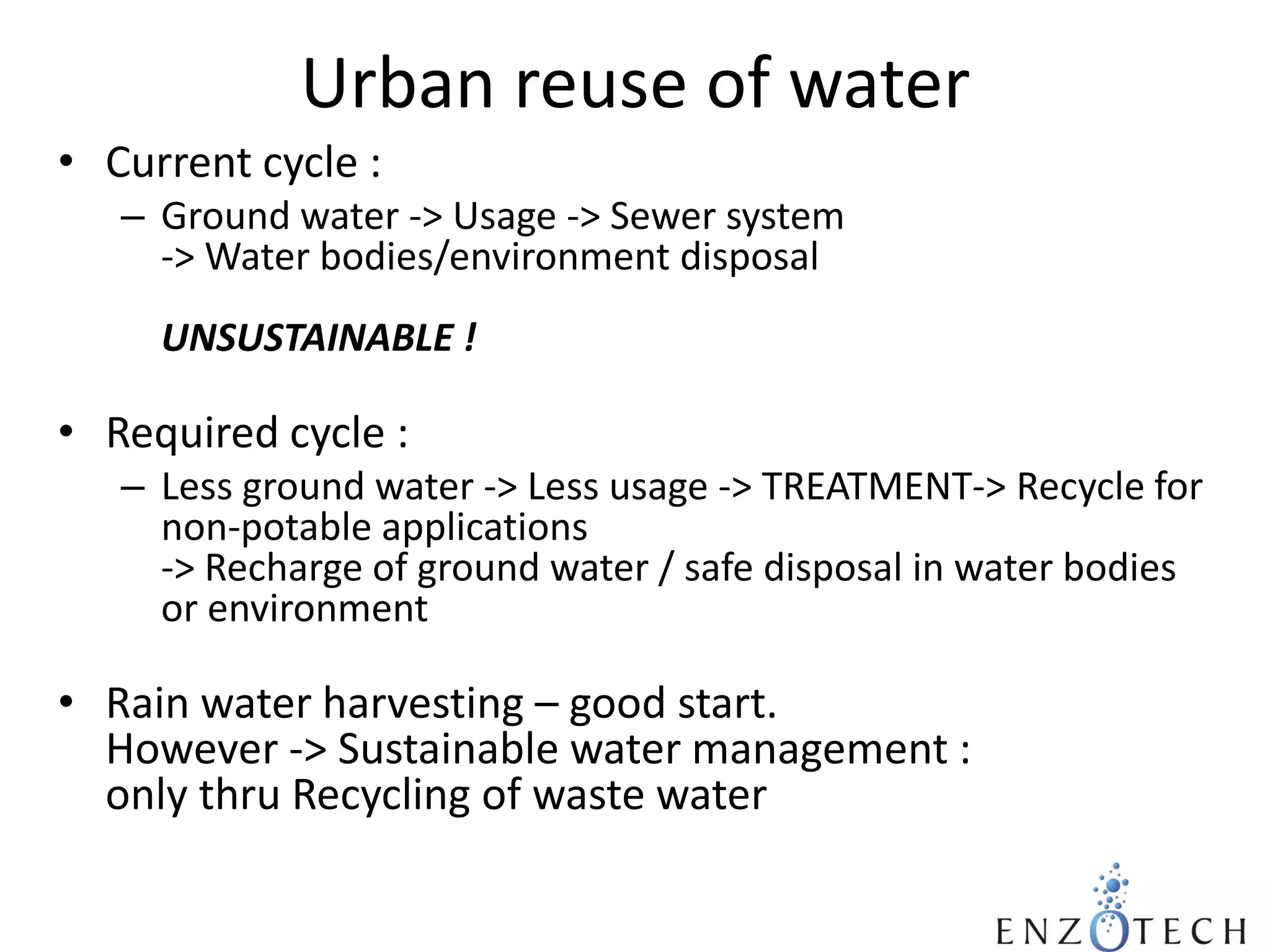 Urban reuse of water
• Current cycle :
– Ground water -> Usage -> Sewer system
-> Water bodies/environment disposal
UNSUSTAINABLE !

• Required cycle :
– Less ground water -> Less usage -> TREATMENT-> Recycle for
non-potable applications
-> Recharge of ground water / safe disposal in water bodies
or environment

• Rain water harvesting – good start.
However -> Sustainable water management :
only thru Recycling of waste water

 