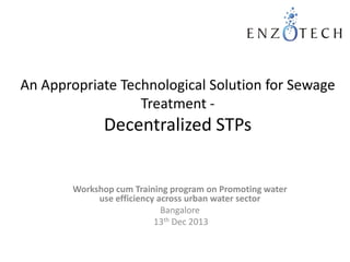 An Appropriate Technological Solution for Sewage
Treatment -

Decentralized STPs

Workshop cum Training program on Promoting water
use efficiency across urban water sector
Bangalore
13th Dec 2013

 