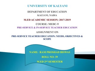 DEPARTMENT OF EDUCATION
KALYANI, NADIA
M.ED ACADEMIC SESSION: 2017-2019
COURSE: MEDC-9
PRE-SERVICE & IN-SERVICE TEACHER EDUCATION
ASSIGNMENT ON
PRE-SERVICE TEACHER EDUCATION: NEEDS, OBJECTIVES &
SCOPE
NAME: RAM PROSHAD BISWAS
ROLL NO: 39
M.ED 2nd SEMESTER
 