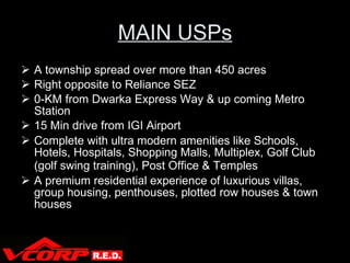 MAIN USPs A township spread over more than 450 acres Right opposite to Reliance SEZ 0-KM from Dwarka Express Way & up coming Metro Station 15 Min drive from IGI Airport Complete with ultra modern amenities like Schools, Hotels, Hospitals, Shopping Malls, Multiplex, Golf Club (golf swing training), Post Office & Temples   A premium residential experience of luxurious villas, group housing, penthouses, plotted row houses & town houses V Corp 