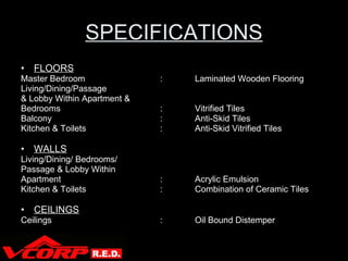 SPECIFICATIONS FLOORS Master Bedroom : Laminated Wooden Flooring Living/Dining/Passage & Lobby Within Apartment & Bedrooms : Vitrified Tiles Balcony : Anti-Skid Tiles Kitchen & Toilets : Anti-Skid Vitrified Tiles WALLS Living/Dining/ Bedrooms/ Passage & Lobby Within  Apartment  : Acrylic Emulsion Kitchen & Toilets  : Combination of Ceramic Tiles CEILINGS Ceilings : Oil Bound Distemper V Corp 