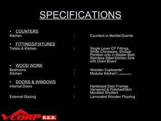 SPECIFICATIONS COUNTERS Kitchen : Counters in Marble/Granite FITTINGS/FIXTURES Toilets & Kitchen : Single Lever CP Fittings,  White Chinaware, Shower  Partition only in Master Bath    Stainless Steel Kitchen Sink    with Drain Board WOOD WORK Bedrooms : Wooden Cupboards* Kitchen : Modular Kitchen* on extra payment DOORS & WINDOWS Internal Doors : Hardwood Door Frames  Veneered & Polished/Skin  Moulded Shutters External Glazing : Laminated Wooden Flooring V Corp 
