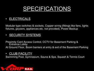 SPECIFICATIONS ELECTRICALS Modular type switches & sockets, Copper wiring (fittings like fans, lights fixtures, geysers, appliances etc. not provided), Power Backup SECURITY SYSTEMS Proximity Card Access Control, CCTV for Basement Parking & Entrance Lobby  At Ground Floor, Boom barriers at entry & exit of the Basement Parking CLUB FACILITY Swimming Pool, Gymnasium, Sauna & Spa, Squash & Tennis Court V Corp 