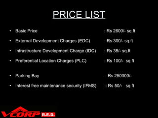 PRICE LIST Basic Price   : Rs 2600/- sq.ft External Development Charges (EDC) : Rs 300/- sq.ft Infrastructure Development Charge (IDC) : Rs 35/- sq.ft Preferential Location Charges (PLC)  : Rs 100/-  sq.ft  Parking Bay   : Rs 250000/- Interest free maintenance security (IFMS)  : Rs 50/-  sq.ft V Corp 