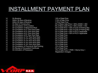 INSTALLMENT PAYMENT PLAN On Booking :10% of Sale Price Within 30 days of Booking :7.5% of Sale Price Within 60 days of Booking :7.5%of Sale Price On Start of Construction :5% of Basic Sale Price + 50% of EDC + IDC On Completion of Foundation   :5% of Basic Sale Price + 50% of EDC + IDC On Completion of Basement Roof :5% of Sale Price + 50% of Cost of Parking Bay On Completion of 2 nd  Floor Roof Slab :5% of Sale Price + 50% of Cost of Parking Bay On Completion of 4 th  Floor Roof Slab :5% of Sale Price + 50% of PLC if applicable On Completion of 6 th  Floor Roof Slab :5% of Sale Price + 50% of PLC if applicable On Completion of 8 th  Floor Roof Slab :5% of Sale Price On Completion of 10 th  Floor Roof Slab :5% of Sale Price On Completion of 12 th  Floor Roof Slab :5% of Sale Price On Completion of 14 th  Floor Roof Slab :5% of Sale Price On Completion of 16 th  Floor Roof Slab :5% of Sale Price On Completion of 18 th  Floor Roof Slab :5% of Sale Price On Completion of Flooring & Wall Painting   :5% of Sale Price On Receipt of Occupation Certificate :5% of Sale Price On Intimation of Possession   :5% of Sale Price + IFMS + Stamp Duty +    Registration Charges 