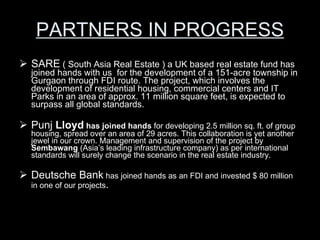 PARTNERS IN PROGRESS SARE  ( South Asia Real Estate ) a UK based real estate fund has joined hands with us  for the development of a 151-acre township in Gurgaon through FDI route. The project, which involves the development of residential housing, commercial centers and IT Parks in an area of approx. 11 million square feet, is expected to surpass all global standards. Punj  Lloyd  has joined hands  for developing 2.5 million sq. ft. of group housing, spread over an area of 29 acres. This collaboration is yet another jewel in our crown. Management and supervision of the project by  Sembawang  (Asia’s leading infrastructure company) as per international standards will surely change the scenario in the real estate industry. Deutsche Bank  has joined hands as an FDI and invested $ 80 million in one of our projects . 