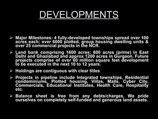 DEVELOPMENTS Major Milestones: 4 fully-developed townships spread over 100 acres each; over 6000 plotted, group housing dwelling units & over 25 commercial projects in the NCR.  Land bank comprising 1600 acres: 600 acres (prime) in East Delhi and Ghaziabad and approx 1200 acres in Gurgaon. Future projects comprise of over 60 million square feet development to be executed in the next 10 to 12 years. Holdings are contiguous with clear titles Projects in pipeline include Integrated townships, Residential condominiums, Plotted housing, Villas, Malls, Cyber City, Commercials, Educational Institutes, Health Care, Hospitality etc. Balance sheet is free from any debts/charges. We pride ourselves on completely self-funded and generous land assets. 