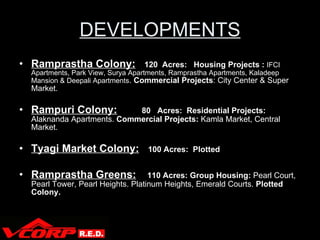 DEVELOPMENTS Ramprastha Colony:   120  Acres:  Housing Projects :  IFCI Apartments, Park View, Surya Apartments, Ramprastha Apartments, Kaladeep Mansion & Deepali Apartments .  Commercial Projects : City Center & Super Market. Rampuri Colony:   80  Acres:  Residential Projects:  Alaknanda Apartments.  Commercial Projects:  Kamla Market, Central Market. Tyagi Market Colony:   100 Acres:   Plotted Ramprastha Greens:   110 Acres: Group Housing:  Pearl Court, Pearl Tower, Pearl Heights. Platinum Heights, Emerald Courts.  Plotted Colony. 